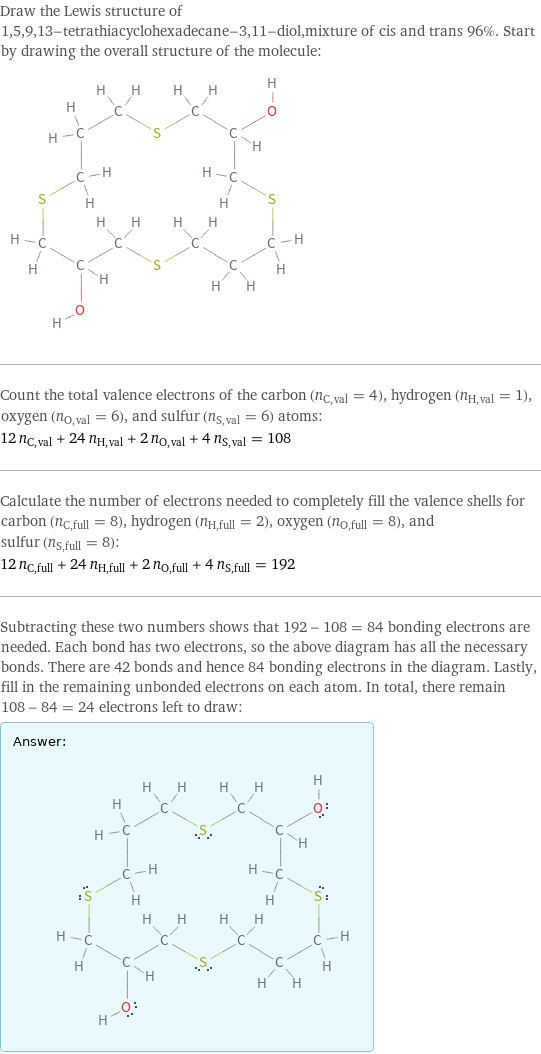 Draw the Lewis structure of 1, 5, 9, 13-tetrathiacyclohexadecane-3, 11-diol, mixture of cis and trans 96%. Start by drawing the overall structure of the molecule:  Count the total valence electrons of the carbon (n_C, val = 4), hydrogen (n_H, val = 1), oxygen (n_O, val = 6), and sulfur (n_S, val = 6) atoms: 12 n_C, val + 24 n_H, val + 2 n_O, val + 4 n_S, val = 108 Calculate the number of electrons needed to completely fill the valence shells for carbon (n_C, full = 8), hydrogen (n_H, full = 2), oxygen (n_O, full = 8), and sulfur (n_S, full = 8): 12 n_C, full + 24 n_H, full + 2 n_O, full + 4 n_S, full = 192 Subtracting these two numbers shows that 192 - 108 = 84 bonding electrons are needed. Each bond has two electrons, so the above diagram has all the necessary bonds. There are 42 bonds and hence 84 bonding electrons in the diagram. Lastly, fill in the remaining unbonded electrons on each atom. In total, there remain 108 - 84 = 24 electrons left to draw: Answer: |   | 