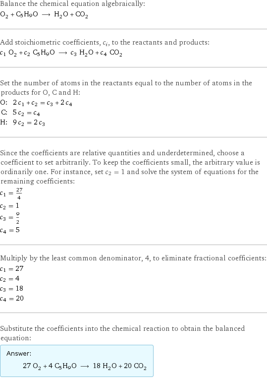 Balance the chemical equation algebraically: O_2 + C5H9O ⟶ H_2O + CO_2 Add stoichiometric coefficients, c_i, to the reactants and products: c_1 O_2 + c_2 C5H9O ⟶ c_3 H_2O + c_4 CO_2 Set the number of atoms in the reactants equal to the number of atoms in the products for O, C and H: O: | 2 c_1 + c_2 = c_3 + 2 c_4 C: | 5 c_2 = c_4 H: | 9 c_2 = 2 c_3 Since the coefficients are relative quantities and underdetermined, choose a coefficient to set arbitrarily. To keep the coefficients small, the arbitrary value is ordinarily one. For instance, set c_2 = 1 and solve the system of equations for the remaining coefficients: c_1 = 27/4 c_2 = 1 c_3 = 9/2 c_4 = 5 Multiply by the least common denominator, 4, to eliminate fractional coefficients: c_1 = 27 c_2 = 4 c_3 = 18 c_4 = 20 Substitute the coefficients into the chemical reaction to obtain the balanced equation: Answer: |   | 27 O_2 + 4 C5H9O ⟶ 18 H_2O + 20 CO_2