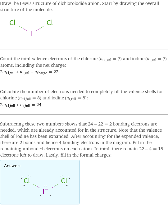 Draw the Lewis structure of dichloroiodide anion. Start by drawing the overall structure of the molecule:  Count the total valence electrons of the chlorine (n_Cl, val = 7) and iodine (n_I, val = 7) atoms, including the net charge: 2 n_Cl, val + n_I, val - n_charge = 22 Calculate the number of electrons needed to completely fill the valence shells for chlorine (n_Cl, full = 8) and iodine (n_I, full = 8): 2 n_Cl, full + n_I, full = 24 Subtracting these two numbers shows that 24 - 22 = 2 bonding electrons are needed, which are already accounted for in the structure. Note that the valence shell of iodine has been expanded. After accounting for the expanded valence, there are 2 bonds and hence 4 bonding electrons in the diagram. Fill in the remaining unbonded electrons on each atom. In total, there remain 22 - 4 = 18 electrons left to draw. Lastly, fill in the formal charges: Answer: |   | 