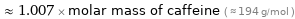  ≈ 1.007 × molar mass of caffeine ( ≈ 194 g/mol )