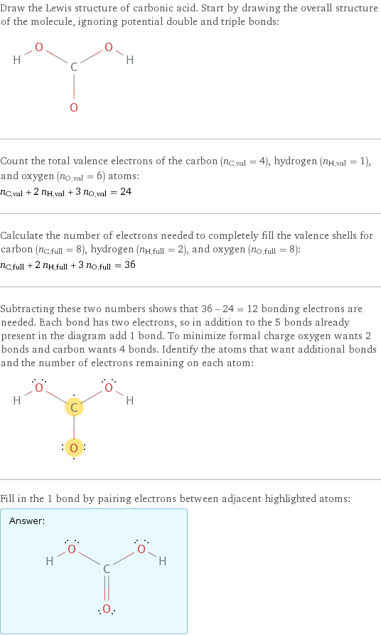 Draw the Lewis structure of carbonic acid. Start by drawing the overall structure of the molecule, ignoring potential double and triple bonds:  Count the total valence electrons of the carbon (n_C, val = 4), hydrogen (n_H, val = 1), and oxygen (n_O, val = 6) atoms: n_C, val + 2 n_H, val + 3 n_O, val = 24 Calculate the number of electrons needed to completely fill the valence shells for carbon (n_C, full = 8), hydrogen (n_H, full = 2), and oxygen (n_O, full = 8): n_C, full + 2 n_H, full + 3 n_O, full = 36 Subtracting these two numbers shows that 36 - 24 = 12 bonding electrons are needed. Each bond has two electrons, so in addition to the 5 bonds already present in the diagram add 1 bond. To minimize formal charge oxygen wants 2 bonds and carbon wants 4 bonds. Identify the atoms that want additional bonds and the number of electrons remaining on each atom:  Fill in the 1 bond by pairing electrons between adjacent highlighted atoms: Answer: |   | 