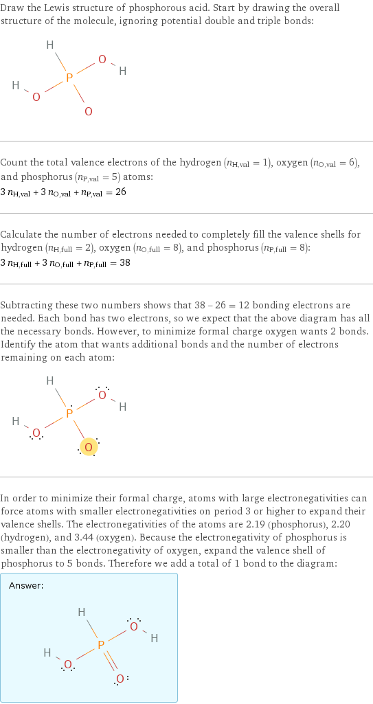 Draw the Lewis structure of phosphorous acid. Start by drawing the overall structure of the molecule, ignoring potential double and triple bonds:  Count the total valence electrons of the hydrogen (n_H, val = 1), oxygen (n_O, val = 6), and phosphorus (n_P, val = 5) atoms: 3 n_H, val + 3 n_O, val + n_P, val = 26 Calculate the number of electrons needed to completely fill the valence shells for hydrogen (n_H, full = 2), oxygen (n_O, full = 8), and phosphorus (n_P, full = 8): 3 n_H, full + 3 n_O, full + n_P, full = 38 Subtracting these two numbers shows that 38 - 26 = 12 bonding electrons are needed. Each bond has two electrons, so we expect that the above diagram has all the necessary bonds. However, to minimize formal charge oxygen wants 2 bonds. Identify the atom that wants additional bonds and the number of electrons remaining on each atom:  In order to minimize their formal charge, atoms with large electronegativities can force atoms with smaller electronegativities on period 3 or higher to expand their valence shells. The electronegativities of the atoms are 2.19 (phosphorus), 2.20 (hydrogen), and 3.44 (oxygen). Because the electronegativity of phosphorus is smaller than the electronegativity of oxygen, expand the valence shell of phosphorus to 5 bonds. Therefore we add a total of 1 bond to the diagram: Answer: |   | 