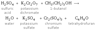 H_2SO_4 sulfuric acid + K_2Cr_2O_7 potassium dichromate + CH_3(CH_2)_3OH 1-butanol ⟶ H_2O water + K_2SO_4 potassium sulfate + Cr_2(SO_4)_3 chromium sulfate + C_4H_8O tetrahydrofuran