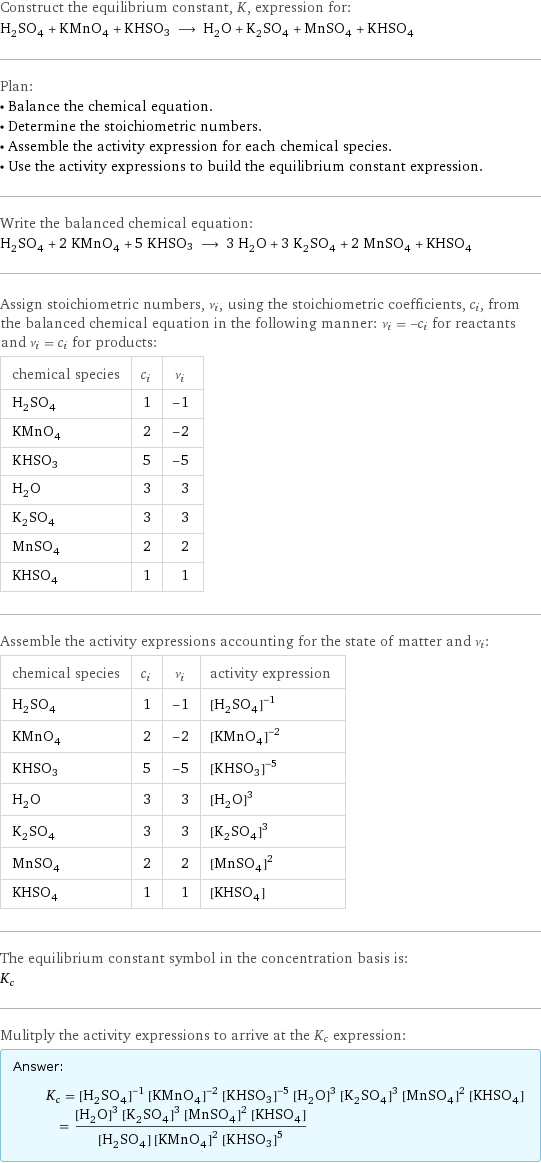 Construct the equilibrium constant, K, expression for: H_2SO_4 + KMnO_4 + KHSO3 ⟶ H_2O + K_2SO_4 + MnSO_4 + KHSO_4 Plan: • Balance the chemical equation. • Determine the stoichiometric numbers. • Assemble the activity expression for each chemical species. • Use the activity expressions to build the equilibrium constant expression. Write the balanced chemical equation: H_2SO_4 + 2 KMnO_4 + 5 KHSO3 ⟶ 3 H_2O + 3 K_2SO_4 + 2 MnSO_4 + KHSO_4 Assign stoichiometric numbers, ν_i, using the stoichiometric coefficients, c_i, from the balanced chemical equation in the following manner: ν_i = -c_i for reactants and ν_i = c_i for products: chemical species | c_i | ν_i H_2SO_4 | 1 | -1 KMnO_4 | 2 | -2 KHSO3 | 5 | -5 H_2O | 3 | 3 K_2SO_4 | 3 | 3 MnSO_4 | 2 | 2 KHSO_4 | 1 | 1 Assemble the activity expressions accounting for the state of matter and ν_i: chemical species | c_i | ν_i | activity expression H_2SO_4 | 1 | -1 | ([H2SO4])^(-1) KMnO_4 | 2 | -2 | ([KMnO4])^(-2) KHSO3 | 5 | -5 | ([KHSO3])^(-5) H_2O | 3 | 3 | ([H2O])^3 K_2SO_4 | 3 | 3 | ([K2SO4])^3 MnSO_4 | 2 | 2 | ([MnSO4])^2 KHSO_4 | 1 | 1 | [KHSO4] The equilibrium constant symbol in the concentration basis is: K_c Mulitply the activity expressions to arrive at the K_c expression: Answer: |   | K_c = ([H2SO4])^(-1) ([KMnO4])^(-2) ([KHSO3])^(-5) ([H2O])^3 ([K2SO4])^3 ([MnSO4])^2 [KHSO4] = (([H2O])^3 ([K2SO4])^3 ([MnSO4])^2 [KHSO4])/([H2SO4] ([KMnO4])^2 ([KHSO3])^5)