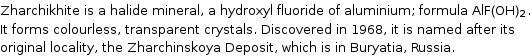 Zharchikhite is a halide mineral, a hydroxyl fluoride of aluminium; formula AlF(OH)_2. It forms colourless, transparent crystals. Discovered in 1968, it is named after its original locality, the Zharchinskoya Deposit, which is in Buryatia, Russia.