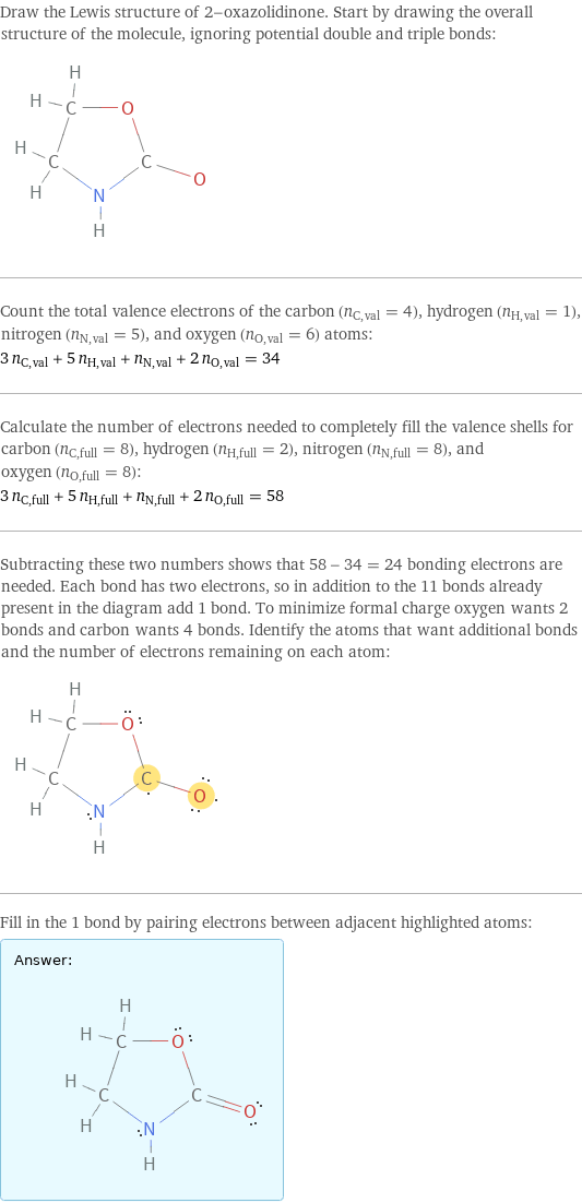 Draw the Lewis structure of 2-oxazolidinone. Start by drawing the overall structure of the molecule, ignoring potential double and triple bonds:  Count the total valence electrons of the carbon (n_C, val = 4), hydrogen (n_H, val = 1), nitrogen (n_N, val = 5), and oxygen (n_O, val = 6) atoms: 3 n_C, val + 5 n_H, val + n_N, val + 2 n_O, val = 34 Calculate the number of electrons needed to completely fill the valence shells for carbon (n_C, full = 8), hydrogen (n_H, full = 2), nitrogen (n_N, full = 8), and oxygen (n_O, full = 8): 3 n_C, full + 5 n_H, full + n_N, full + 2 n_O, full = 58 Subtracting these two numbers shows that 58 - 34 = 24 bonding electrons are needed. Each bond has two electrons, so in addition to the 11 bonds already present in the diagram add 1 bond. To minimize formal charge oxygen wants 2 bonds and carbon wants 4 bonds. Identify the atoms that want additional bonds and the number of electrons remaining on each atom:  Fill in the 1 bond by pairing electrons between adjacent highlighted atoms: Answer: |   | 