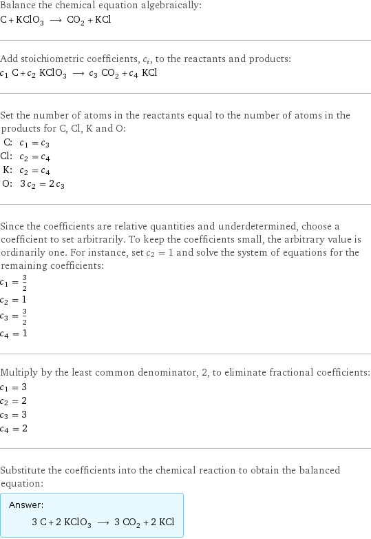 Balance the chemical equation algebraically: C + KClO_3 ⟶ CO_2 + KCl Add stoichiometric coefficients, c_i, to the reactants and products: c_1 C + c_2 KClO_3 ⟶ c_3 CO_2 + c_4 KCl Set the number of atoms in the reactants equal to the number of atoms in the products for C, Cl, K and O: C: | c_1 = c_3 Cl: | c_2 = c_4 K: | c_2 = c_4 O: | 3 c_2 = 2 c_3 Since the coefficients are relative quantities and underdetermined, choose a coefficient to set arbitrarily. To keep the coefficients small, the arbitrary value is ordinarily one. For instance, set c_2 = 1 and solve the system of equations for the remaining coefficients: c_1 = 3/2 c_2 = 1 c_3 = 3/2 c_4 = 1 Multiply by the least common denominator, 2, to eliminate fractional coefficients: c_1 = 3 c_2 = 2 c_3 = 3 c_4 = 2 Substitute the coefficients into the chemical reaction to obtain the balanced equation: Answer: |   | 3 C + 2 KClO_3 ⟶ 3 CO_2 + 2 KCl