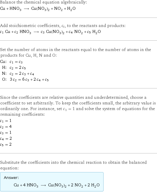 Balance the chemical equation algebraically: Cu + HNO_3 ⟶ Cu(NO_3)_2 + NO_2 + H_2O Add stoichiometric coefficients, c_i, to the reactants and products: c_1 Cu + c_2 HNO_3 ⟶ c_3 Cu(NO_3)_2 + c_4 NO_2 + c_5 H_2O Set the number of atoms in the reactants equal to the number of atoms in the products for Cu, H, N and O: Cu: | c_1 = c_3 H: | c_2 = 2 c_5 N: | c_2 = 2 c_3 + c_4 O: | 3 c_2 = 6 c_3 + 2 c_4 + c_5 Since the coefficients are relative quantities and underdetermined, choose a coefficient to set arbitrarily. To keep the coefficients small, the arbitrary value is ordinarily one. For instance, set c_1 = 1 and solve the system of equations for the remaining coefficients: c_1 = 1 c_2 = 4 c_3 = 1 c_4 = 2 c_5 = 2 Substitute the coefficients into the chemical reaction to obtain the balanced equation: Answer: |   | Cu + 4 HNO_3 ⟶ Cu(NO_3)_2 + 2 NO_2 + 2 H_2O