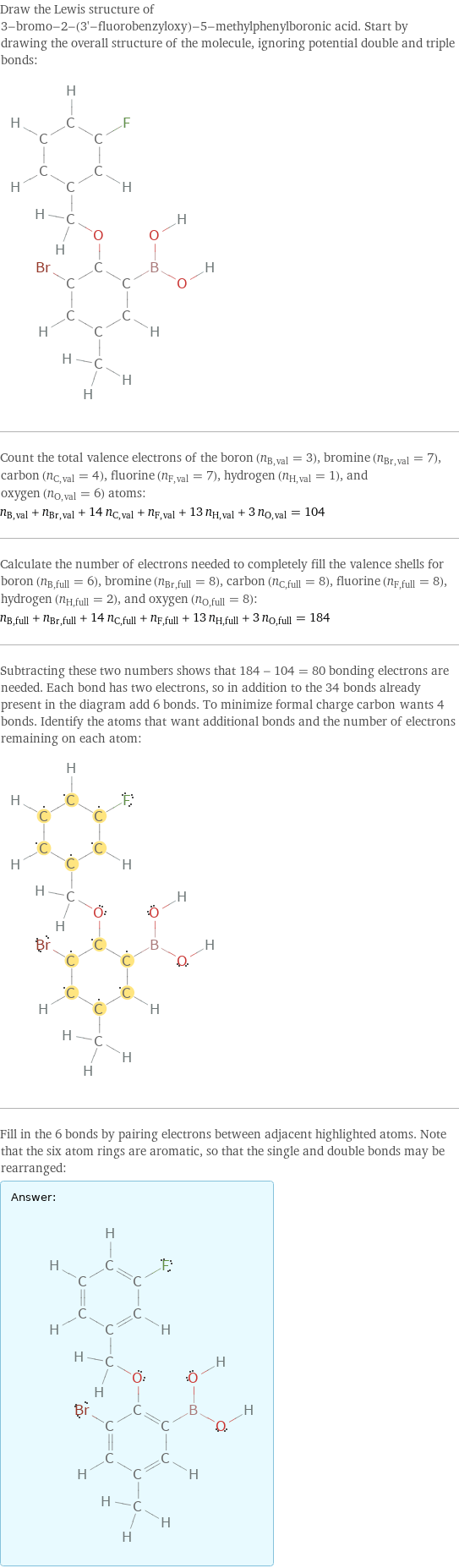 Draw the Lewis structure of 3-bromo-2-(3'-fluorobenzyloxy)-5-methylphenylboronic acid. Start by drawing the overall structure of the molecule, ignoring potential double and triple bonds:  Count the total valence electrons of the boron (n_B, val = 3), bromine (n_Br, val = 7), carbon (n_C, val = 4), fluorine (n_F, val = 7), hydrogen (n_H, val = 1), and oxygen (n_O, val = 6) atoms: n_B, val + n_Br, val + 14 n_C, val + n_F, val + 13 n_H, val + 3 n_O, val = 104 Calculate the number of electrons needed to completely fill the valence shells for boron (n_B, full = 6), bromine (n_Br, full = 8), carbon (n_C, full = 8), fluorine (n_F, full = 8), hydrogen (n_H, full = 2), and oxygen (n_O, full = 8): n_B, full + n_Br, full + 14 n_C, full + n_F, full + 13 n_H, full + 3 n_O, full = 184 Subtracting these two numbers shows that 184 - 104 = 80 bonding electrons are needed. Each bond has two electrons, so in addition to the 34 bonds already present in the diagram add 6 bonds. To minimize formal charge carbon wants 4 bonds. Identify the atoms that want additional bonds and the number of electrons remaining on each atom:  Fill in the 6 bonds by pairing electrons between adjacent highlighted atoms. Note that the six atom rings are aromatic, so that the single and double bonds may be rearranged: Answer: |   | 