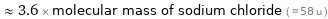  ≈ 3.6 × molecular mass of sodium chloride ( ≈ 58 u )