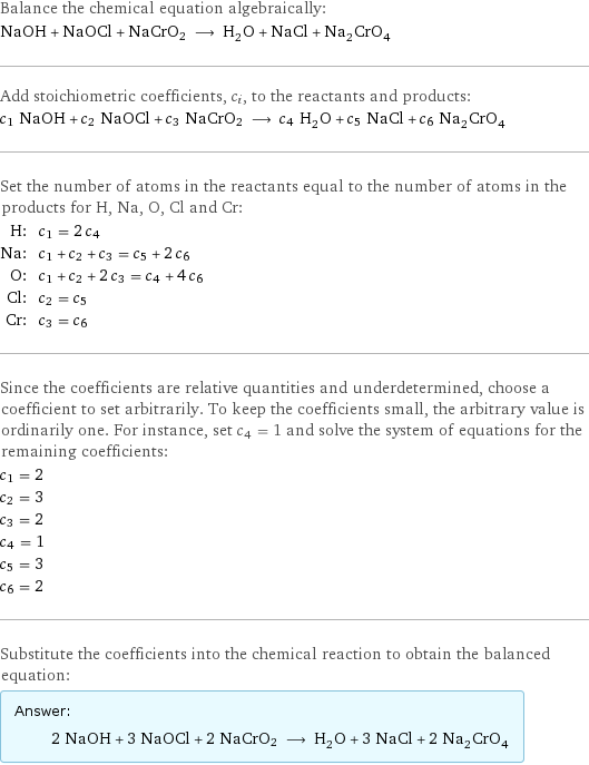 Balance the chemical equation algebraically: NaOH + NaOCl + NaCrO2 ⟶ H_2O + NaCl + Na_2CrO_4 Add stoichiometric coefficients, c_i, to the reactants and products: c_1 NaOH + c_2 NaOCl + c_3 NaCrO2 ⟶ c_4 H_2O + c_5 NaCl + c_6 Na_2CrO_4 Set the number of atoms in the reactants equal to the number of atoms in the products for H, Na, O, Cl and Cr: H: | c_1 = 2 c_4 Na: | c_1 + c_2 + c_3 = c_5 + 2 c_6 O: | c_1 + c_2 + 2 c_3 = c_4 + 4 c_6 Cl: | c_2 = c_5 Cr: | c_3 = c_6 Since the coefficients are relative quantities and underdetermined, choose a coefficient to set arbitrarily. To keep the coefficients small, the arbitrary value is ordinarily one. For instance, set c_4 = 1 and solve the system of equations for the remaining coefficients: c_1 = 2 c_2 = 3 c_3 = 2 c_4 = 1 c_5 = 3 c_6 = 2 Substitute the coefficients into the chemical reaction to obtain the balanced equation: Answer: |   | 2 NaOH + 3 NaOCl + 2 NaCrO2 ⟶ H_2O + 3 NaCl + 2 Na_2CrO_4