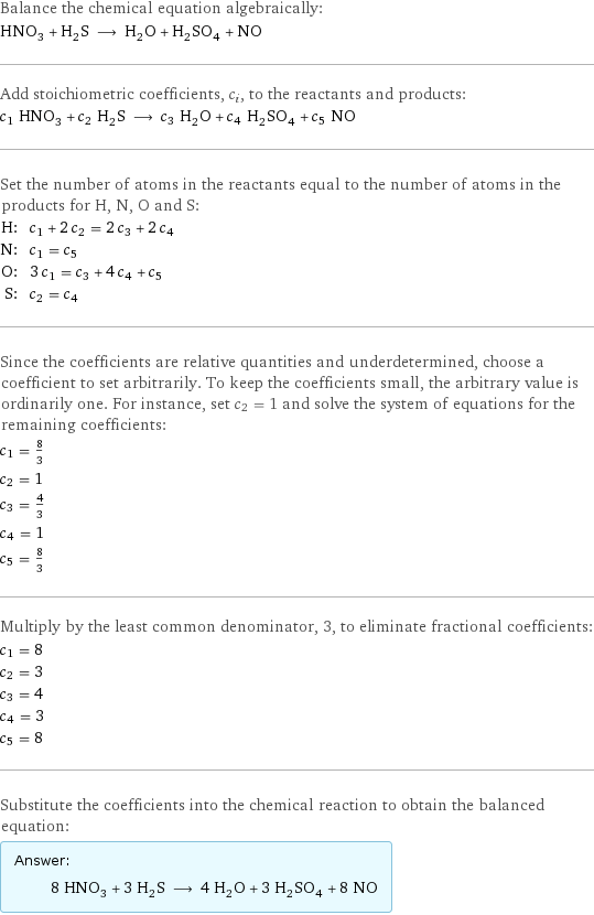 Balance the chemical equation algebraically: HNO_3 + H_2S ⟶ H_2O + H_2SO_4 + NO Add stoichiometric coefficients, c_i, to the reactants and products: c_1 HNO_3 + c_2 H_2S ⟶ c_3 H_2O + c_4 H_2SO_4 + c_5 NO Set the number of atoms in the reactants equal to the number of atoms in the products for H, N, O and S: H: | c_1 + 2 c_2 = 2 c_3 + 2 c_4 N: | c_1 = c_5 O: | 3 c_1 = c_3 + 4 c_4 + c_5 S: | c_2 = c_4 Since the coefficients are relative quantities and underdetermined, choose a coefficient to set arbitrarily. To keep the coefficients small, the arbitrary value is ordinarily one. For instance, set c_2 = 1 and solve the system of equations for the remaining coefficients: c_1 = 8/3 c_2 = 1 c_3 = 4/3 c_4 = 1 c_5 = 8/3 Multiply by the least common denominator, 3, to eliminate fractional coefficients: c_1 = 8 c_2 = 3 c_3 = 4 c_4 = 3 c_5 = 8 Substitute the coefficients into the chemical reaction to obtain the balanced equation: Answer: |   | 8 HNO_3 + 3 H_2S ⟶ 4 H_2O + 3 H_2SO_4 + 8 NO