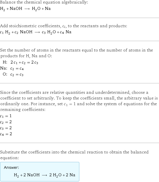 Balance the chemical equation algebraically: H_2 + NaOH ⟶ H_2O + Na Add stoichiometric coefficients, c_i, to the reactants and products: c_1 H_2 + c_2 NaOH ⟶ c_3 H_2O + c_4 Na Set the number of atoms in the reactants equal to the number of atoms in the products for H, Na and O: H: | 2 c_1 + c_2 = 2 c_3 Na: | c_2 = c_4 O: | c_2 = c_3 Since the coefficients are relative quantities and underdetermined, choose a coefficient to set arbitrarily. To keep the coefficients small, the arbitrary value is ordinarily one. For instance, set c_1 = 1 and solve the system of equations for the remaining coefficients: c_1 = 1 c_2 = 2 c_3 = 2 c_4 = 2 Substitute the coefficients into the chemical reaction to obtain the balanced equation: Answer: |   | H_2 + 2 NaOH ⟶ 2 H_2O + 2 Na