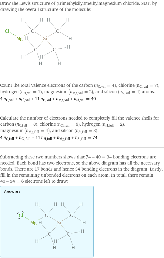 Draw the Lewis structure of (trimethylsilyl)methylmagnesium chloride. Start by drawing the overall structure of the molecule:  Count the total valence electrons of the carbon (n_C, val = 4), chlorine (n_Cl, val = 7), hydrogen (n_H, val = 1), magnesium (n_Mg, val = 2), and silicon (n_Si, val = 4) atoms: 4 n_C, val + n_Cl, val + 11 n_H, val + n_Mg, val + n_Si, val = 40 Calculate the number of electrons needed to completely fill the valence shells for carbon (n_C, full = 8), chlorine (n_Cl, full = 8), hydrogen (n_H, full = 2), magnesium (n_Mg, full = 4), and silicon (n_Si, full = 8): 4 n_C, full + n_Cl, full + 11 n_H, full + n_Mg, full + n_Si, full = 74 Subtracting these two numbers shows that 74 - 40 = 34 bonding electrons are needed. Each bond has two electrons, so the above diagram has all the necessary bonds. There are 17 bonds and hence 34 bonding electrons in the diagram. Lastly, fill in the remaining unbonded electrons on each atom. In total, there remain 40 - 34 = 6 electrons left to draw: Answer: |   | 