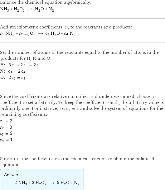 Balance the chemical equation algebraically: NH_3 + H_2O_2 ⟶ H_2O + N_2 Add stoichiometric coefficients, c_i, to the reactants and products: c_1 NH_3 + c_2 H_2O_2 ⟶ c_3 H_2O + c_4 N_2 Set the number of atoms in the reactants equal to the number of atoms in the products for H, N and O: H: | 3 c_1 + 2 c_2 = 2 c_3 N: | c_1 = 2 c_4 O: | 2 c_2 = c_3 Since the coefficients are relative quantities and underdetermined, choose a coefficient to set arbitrarily. To keep the coefficients small, the arbitrary value is ordinarily one. For instance, set c_4 = 1 and solve the system of equations for the remaining coefficients: c_1 = 2 c_2 = 3 c_3 = 6 c_4 = 1 Substitute the coefficients into the chemical reaction to obtain the balanced equation: Answer: |   | 2 NH_3 + 3 H_2O_2 ⟶ 6 H_2O + N_2