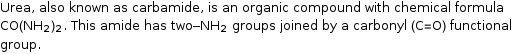 Urea, also known as carbamide, is an organic compound with chemical formula CO(NH_2)_2. This amide has two-NH_2 groups joined by a carbonyl (C=O) functional group.