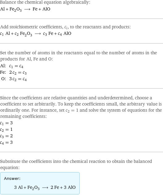 Balance the chemical equation algebraically: Al + Fe_2O_3 ⟶ Fe + AlO Add stoichiometric coefficients, c_i, to the reactants and products: c_1 Al + c_2 Fe_2O_3 ⟶ c_3 Fe + c_4 AlO Set the number of atoms in the reactants equal to the number of atoms in the products for Al, Fe and O: Al: | c_1 = c_4 Fe: | 2 c_2 = c_3 O: | 3 c_2 = c_4 Since the coefficients are relative quantities and underdetermined, choose a coefficient to set arbitrarily. To keep the coefficients small, the arbitrary value is ordinarily one. For instance, set c_2 = 1 and solve the system of equations for the remaining coefficients: c_1 = 3 c_2 = 1 c_3 = 2 c_4 = 3 Substitute the coefficients into the chemical reaction to obtain the balanced equation: Answer: |   | 3 Al + Fe_2O_3 ⟶ 2 Fe + 3 AlO