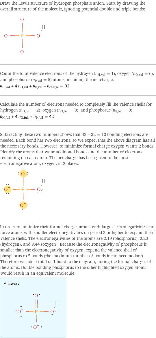 Draw the Lewis structure of hydrogen phosphate anion. Start by drawing the overall structure of the molecule, ignoring potential double and triple bonds:  Count the total valence electrons of the hydrogen (n_H, val = 1), oxygen (n_O, val = 6), and phosphorus (n_P, val = 5) atoms, including the net charge: n_H, val + 4 n_O, val + n_P, val - n_charge = 32 Calculate the number of electrons needed to completely fill the valence shells for hydrogen (n_H, full = 2), oxygen (n_O, full = 8), and phosphorus (n_P, full = 8): n_H, full + 4 n_O, full + n_P, full = 42 Subtracting these two numbers shows that 42 - 32 = 10 bonding electrons are needed. Each bond has two electrons, so we expect that the above diagram has all the necessary bonds. However, to minimize formal charge oxygen wants 2 bonds. Identify the atoms that want additional bonds and the number of electrons remaining on each atom. The net charge has been given to the most electronegative atom, oxygen, in 2 places:  In order to minimize their formal charge, atoms with large electronegativities can force atoms with smaller electronegativities on period 3 or higher to expand their valence shells. The electronegativities of the atoms are 2.19 (phosphorus), 2.20 (hydrogen), and 3.44 (oxygen). Because the electronegativity of phosphorus is smaller than the electronegativity of oxygen, expand the valence shell of phosphorus to 5 bonds (the maximum number of bonds it can accomodate). Therefore we add a total of 1 bond to the diagram, noting the formal charges of the atoms. Double bonding phosphorus to the other highlighted oxygen atoms would result in an equivalent molecule: Answer: |   | 