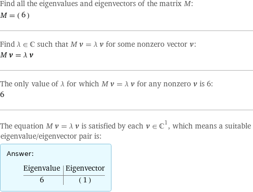 Find all the eigenvalues and eigenvectors of the matrix M: M = (6) Find λ element C such that M v = λ v for some nonzero vector v: M v = λ v The only value of λ for which M v = λ v for any nonzero v is 6: 6 The equation M v = λ v is satisfied by each v element C^1, which means a suitable eigenvalue/eigenvector pair is: Answer: |   | Eigenvalue | Eigenvector 6 | (1)