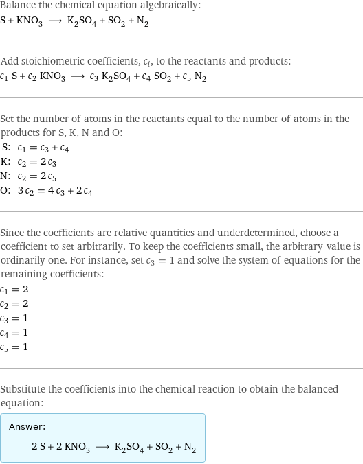 Balance the chemical equation algebraically: S + KNO_3 ⟶ K_2SO_4 + SO_2 + N_2 Add stoichiometric coefficients, c_i, to the reactants and products: c_1 S + c_2 KNO_3 ⟶ c_3 K_2SO_4 + c_4 SO_2 + c_5 N_2 Set the number of atoms in the reactants equal to the number of atoms in the products for S, K, N and O: S: | c_1 = c_3 + c_4 K: | c_2 = 2 c_3 N: | c_2 = 2 c_5 O: | 3 c_2 = 4 c_3 + 2 c_4 Since the coefficients are relative quantities and underdetermined, choose a coefficient to set arbitrarily. To keep the coefficients small, the arbitrary value is ordinarily one. For instance, set c_3 = 1 and solve the system of equations for the remaining coefficients: c_1 = 2 c_2 = 2 c_3 = 1 c_4 = 1 c_5 = 1 Substitute the coefficients into the chemical reaction to obtain the balanced equation: Answer: |   | 2 S + 2 KNO_3 ⟶ K_2SO_4 + SO_2 + N_2