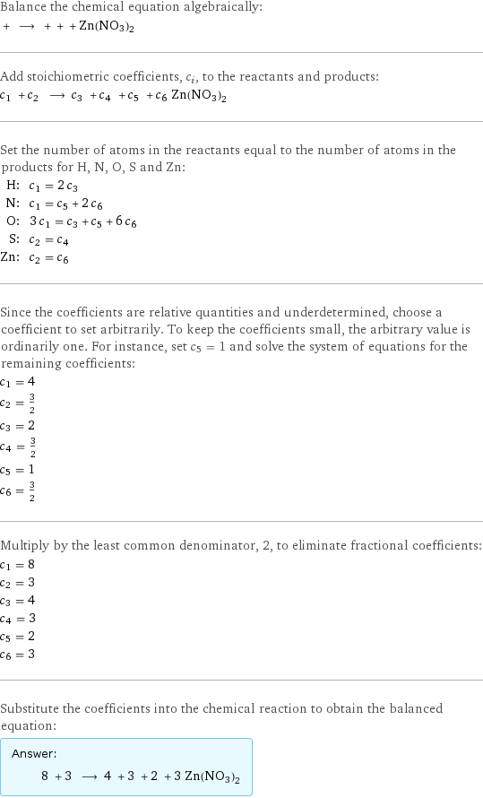 Balance the chemical equation algebraically:  + ⟶ + + + Zn(NO3)2 Add stoichiometric coefficients, c_i, to the reactants and products: c_1 + c_2 ⟶ c_3 + c_4 + c_5 + c_6 Zn(NO3)2 Set the number of atoms in the reactants equal to the number of atoms in the products for H, N, O, S and Zn: H: | c_1 = 2 c_3 N: | c_1 = c_5 + 2 c_6 O: | 3 c_1 = c_3 + c_5 + 6 c_6 S: | c_2 = c_4 Zn: | c_2 = c_6 Since the coefficients are relative quantities and underdetermined, choose a coefficient to set arbitrarily. To keep the coefficients small, the arbitrary value is ordinarily one. For instance, set c_5 = 1 and solve the system of equations for the remaining coefficients: c_1 = 4 c_2 = 3/2 c_3 = 2 c_4 = 3/2 c_5 = 1 c_6 = 3/2 Multiply by the least common denominator, 2, to eliminate fractional coefficients: c_1 = 8 c_2 = 3 c_3 = 4 c_4 = 3 c_5 = 2 c_6 = 3 Substitute the coefficients into the chemical reaction to obtain the balanced equation: Answer: |   | 8 + 3 ⟶ 4 + 3 + 2 + 3 Zn(NO3)2