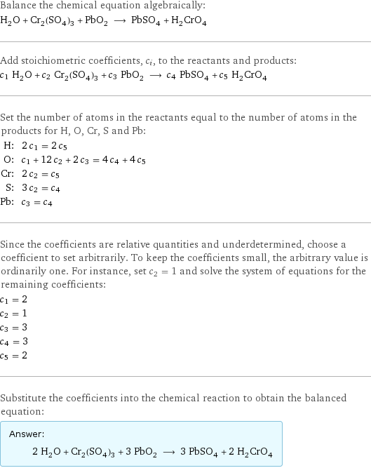 Balance the chemical equation algebraically: H_2O + Cr_2(SO_4)_3 + PbO_2 ⟶ PbSO_4 + H_2CrO_4 Add stoichiometric coefficients, c_i, to the reactants and products: c_1 H_2O + c_2 Cr_2(SO_4)_3 + c_3 PbO_2 ⟶ c_4 PbSO_4 + c_5 H_2CrO_4 Set the number of atoms in the reactants equal to the number of atoms in the products for H, O, Cr, S and Pb: H: | 2 c_1 = 2 c_5 O: | c_1 + 12 c_2 + 2 c_3 = 4 c_4 + 4 c_5 Cr: | 2 c_2 = c_5 S: | 3 c_2 = c_4 Pb: | c_3 = c_4 Since the coefficients are relative quantities and underdetermined, choose a coefficient to set arbitrarily. To keep the coefficients small, the arbitrary value is ordinarily one. For instance, set c_2 = 1 and solve the system of equations for the remaining coefficients: c_1 = 2 c_2 = 1 c_3 = 3 c_4 = 3 c_5 = 2 Substitute the coefficients into the chemical reaction to obtain the balanced equation: Answer: |   | 2 H_2O + Cr_2(SO_4)_3 + 3 PbO_2 ⟶ 3 PbSO_4 + 2 H_2CrO_4