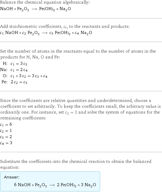 Balance the chemical equation algebraically: NaOH + Fe_2O_3 ⟶ Fe(OH)_3 + Na_2O Add stoichiometric coefficients, c_i, to the reactants and products: c_1 NaOH + c_2 Fe_2O_3 ⟶ c_3 Fe(OH)_3 + c_4 Na_2O Set the number of atoms in the reactants equal to the number of atoms in the products for H, Na, O and Fe: H: | c_1 = 3 c_3 Na: | c_1 = 2 c_4 O: | c_1 + 3 c_2 = 3 c_3 + c_4 Fe: | 2 c_2 = c_3 Since the coefficients are relative quantities and underdetermined, choose a coefficient to set arbitrarily. To keep the coefficients small, the arbitrary value is ordinarily one. For instance, set c_2 = 1 and solve the system of equations for the remaining coefficients: c_1 = 6 c_2 = 1 c_3 = 2 c_4 = 3 Substitute the coefficients into the chemical reaction to obtain the balanced equation: Answer: |   | 6 NaOH + Fe_2O_3 ⟶ 2 Fe(OH)_3 + 3 Na_2O