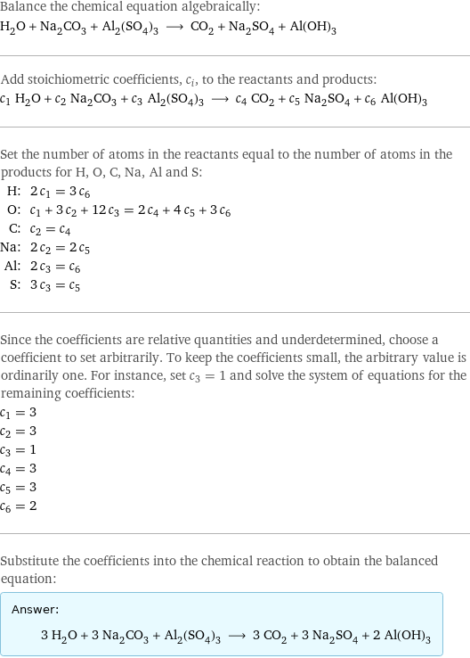 Balance the chemical equation algebraically: H_2O + Na_2CO_3 + Al_2(SO_4)_3 ⟶ CO_2 + Na_2SO_4 + Al(OH)_3 Add stoichiometric coefficients, c_i, to the reactants and products: c_1 H_2O + c_2 Na_2CO_3 + c_3 Al_2(SO_4)_3 ⟶ c_4 CO_2 + c_5 Na_2SO_4 + c_6 Al(OH)_3 Set the number of atoms in the reactants equal to the number of atoms in the products for H, O, C, Na, Al and S: H: | 2 c_1 = 3 c_6 O: | c_1 + 3 c_2 + 12 c_3 = 2 c_4 + 4 c_5 + 3 c_6 C: | c_2 = c_4 Na: | 2 c_2 = 2 c_5 Al: | 2 c_3 = c_6 S: | 3 c_3 = c_5 Since the coefficients are relative quantities and underdetermined, choose a coefficient to set arbitrarily. To keep the coefficients small, the arbitrary value is ordinarily one. For instance, set c_3 = 1 and solve the system of equations for the remaining coefficients: c_1 = 3 c_2 = 3 c_3 = 1 c_4 = 3 c_5 = 3 c_6 = 2 Substitute the coefficients into the chemical reaction to obtain the balanced equation: Answer: |   | 3 H_2O + 3 Na_2CO_3 + Al_2(SO_4)_3 ⟶ 3 CO_2 + 3 Na_2SO_4 + 2 Al(OH)_3