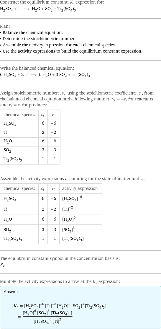 Construct the equilibrium constant, K, expression for: H_2SO_4 + Ti ⟶ H_2O + SO_2 + Ti_2(SO_4)_3 Plan: • Balance the chemical equation. • Determine the stoichiometric numbers. • Assemble the activity expression for each chemical species. • Use the activity expressions to build the equilibrium constant expression. Write the balanced chemical equation: 6 H_2SO_4 + 2 Ti ⟶ 6 H_2O + 3 SO_2 + Ti_2(SO_4)_3 Assign stoichiometric numbers, ν_i, using the stoichiometric coefficients, c_i, from the balanced chemical equation in the following manner: ν_i = -c_i for reactants and ν_i = c_i for products: chemical species | c_i | ν_i H_2SO_4 | 6 | -6 Ti | 2 | -2 H_2O | 6 | 6 SO_2 | 3 | 3 Ti_2(SO_4)_3 | 1 | 1 Assemble the activity expressions accounting for the state of matter and ν_i: chemical species | c_i | ν_i | activity expression H_2SO_4 | 6 | -6 | ([H2SO4])^(-6) Ti | 2 | -2 | ([Ti])^(-2) H_2O | 6 | 6 | ([H2O])^6 SO_2 | 3 | 3 | ([SO2])^3 Ti_2(SO_4)_3 | 1 | 1 | [Ti2(SO4)3] The equilibrium constant symbol in the concentration basis is: K_c Mulitply the activity expressions to arrive at the K_c expression: Answer: |   | K_c = ([H2SO4])^(-6) ([Ti])^(-2) ([H2O])^6 ([SO2])^3 [Ti2(SO4)3] = (([H2O])^6 ([SO2])^3 [Ti2(SO4)3])/(([H2SO4])^6 ([Ti])^2)