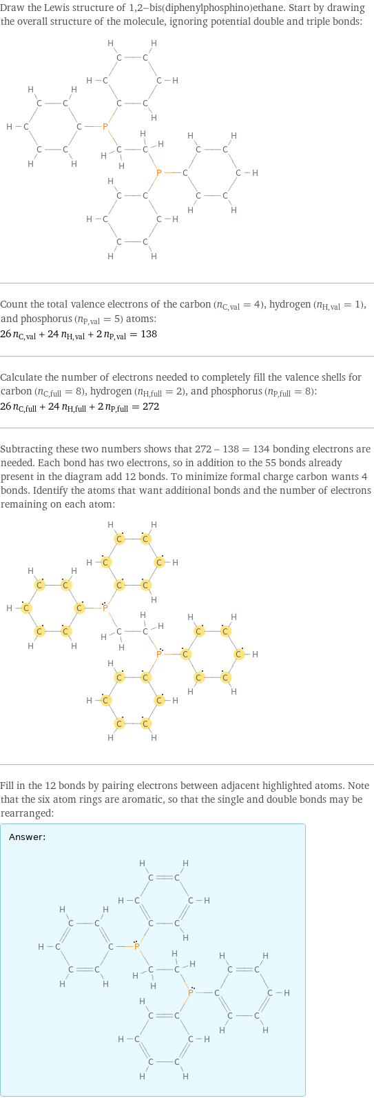 Draw the Lewis structure of 1, 2-bis(diphenylphosphino)ethane. Start by drawing the overall structure of the molecule, ignoring potential double and triple bonds:  Count the total valence electrons of the carbon (n_C, val = 4), hydrogen (n_H, val = 1), and phosphorus (n_P, val = 5) atoms: 26 n_C, val + 24 n_H, val + 2 n_P, val = 138 Calculate the number of electrons needed to completely fill the valence shells for carbon (n_C, full = 8), hydrogen (n_H, full = 2), and phosphorus (n_P, full = 8): 26 n_C, full + 24 n_H, full + 2 n_P, full = 272 Subtracting these two numbers shows that 272 - 138 = 134 bonding electrons are needed. Each bond has two electrons, so in addition to the 55 bonds already present in the diagram add 12 bonds. To minimize formal charge carbon wants 4 bonds. Identify the atoms that want additional bonds and the number of electrons remaining on each atom:  Fill in the 12 bonds by pairing electrons between adjacent highlighted atoms. Note that the six atom rings are aromatic, so that the single and double bonds may be rearranged: Answer: |   | 