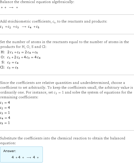 Balance the chemical equation algebraically:  + + ⟶ +  Add stoichiometric coefficients, c_i, to the reactants and products: c_1 + c_2 + c_3 ⟶ c_4 + c_5  Set the number of atoms in the reactants equal to the number of atoms in the products for H, O, S and Cl: H: | 2 c_1 + c_3 = 2 c_4 + c_5 O: | c_1 + 2 c_2 + 4 c_3 = 4 c_4 S: | c_2 = c_4 Cl: | c_3 = c_5 Since the coefficients are relative quantities and underdetermined, choose a coefficient to set arbitrarily. To keep the coefficients small, the arbitrary value is ordinarily one. For instance, set c_3 = 1 and solve the system of equations for the remaining coefficients: c_1 = 4 c_2 = 4 c_3 = 1 c_4 = 4 c_5 = 1 Substitute the coefficients into the chemical reaction to obtain the balanced equation: Answer: |   | 4 + 4 + ⟶ 4 + 