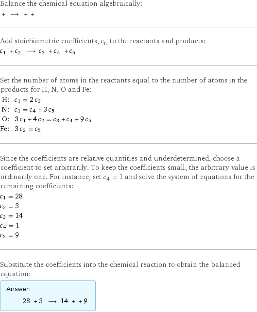 Balance the chemical equation algebraically:  + ⟶ + +  Add stoichiometric coefficients, c_i, to the reactants and products: c_1 + c_2 ⟶ c_3 + c_4 + c_5  Set the number of atoms in the reactants equal to the number of atoms in the products for H, N, O and Fe: H: | c_1 = 2 c_3 N: | c_1 = c_4 + 3 c_5 O: | 3 c_1 + 4 c_2 = c_3 + c_4 + 9 c_5 Fe: | 3 c_2 = c_5 Since the coefficients are relative quantities and underdetermined, choose a coefficient to set arbitrarily. To keep the coefficients small, the arbitrary value is ordinarily one. For instance, set c_4 = 1 and solve the system of equations for the remaining coefficients: c_1 = 28 c_2 = 3 c_3 = 14 c_4 = 1 c_5 = 9 Substitute the coefficients into the chemical reaction to obtain the balanced equation: Answer: |   | 28 + 3 ⟶ 14 + + 9 