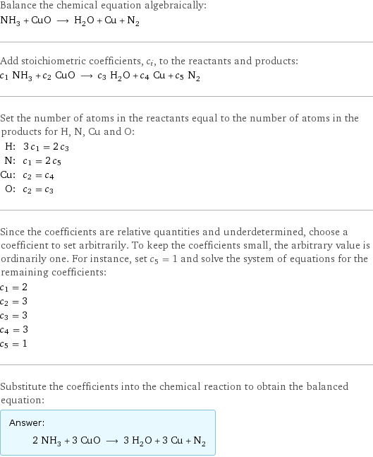 Balance the chemical equation algebraically: NH_3 + CuO ⟶ H_2O + Cu + N_2 Add stoichiometric coefficients, c_i, to the reactants and products: c_1 NH_3 + c_2 CuO ⟶ c_3 H_2O + c_4 Cu + c_5 N_2 Set the number of atoms in the reactants equal to the number of atoms in the products for H, N, Cu and O: H: | 3 c_1 = 2 c_3 N: | c_1 = 2 c_5 Cu: | c_2 = c_4 O: | c_2 = c_3 Since the coefficients are relative quantities and underdetermined, choose a coefficient to set arbitrarily. To keep the coefficients small, the arbitrary value is ordinarily one. For instance, set c_5 = 1 and solve the system of equations for the remaining coefficients: c_1 = 2 c_2 = 3 c_3 = 3 c_4 = 3 c_5 = 1 Substitute the coefficients into the chemical reaction to obtain the balanced equation: Answer: |   | 2 NH_3 + 3 CuO ⟶ 3 H_2O + 3 Cu + N_2