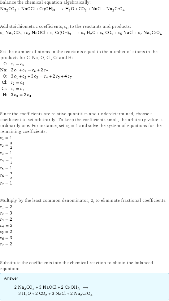 Balance the chemical equation algebraically: Na_2CO_3 + NaOCl + Cr(OH)3 ⟶ H_2O + CO_2 + NaCl + Na_2CrO_4 Add stoichiometric coefficients, c_i, to the reactants and products: c_1 Na_2CO_3 + c_2 NaOCl + c_3 Cr(OH)3 ⟶ c_4 H_2O + c_5 CO_2 + c_6 NaCl + c_7 Na_2CrO_4 Set the number of atoms in the reactants equal to the number of atoms in the products for C, Na, O, Cl, Cr and H: C: | c_1 = c_5 Na: | 2 c_1 + c_2 = c_6 + 2 c_7 O: | 3 c_1 + c_2 + 3 c_3 = c_4 + 2 c_5 + 4 c_7 Cl: | c_2 = c_6 Cr: | c_3 = c_7 H: | 3 c_3 = 2 c_4 Since the coefficients are relative quantities and underdetermined, choose a coefficient to set arbitrarily. To keep the coefficients small, the arbitrary value is ordinarily one. For instance, set c_1 = 1 and solve the system of equations for the remaining coefficients: c_1 = 1 c_2 = 3/2 c_3 = 1 c_4 = 3/2 c_5 = 1 c_6 = 3/2 c_7 = 1 Multiply by the least common denominator, 2, to eliminate fractional coefficients: c_1 = 2 c_2 = 3 c_3 = 2 c_4 = 3 c_5 = 2 c_6 = 3 c_7 = 2 Substitute the coefficients into the chemical reaction to obtain the balanced equation: Answer: |   | 2 Na_2CO_3 + 3 NaOCl + 2 Cr(OH)3 ⟶ 3 H_2O + 2 CO_2 + 3 NaCl + 2 Na_2CrO_4