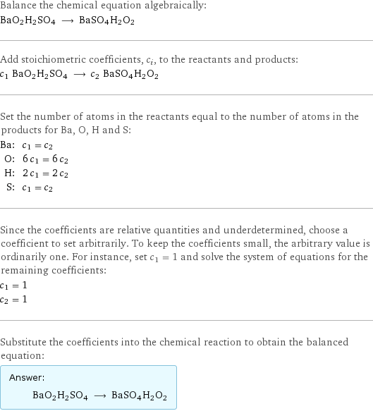 Balance the chemical equation algebraically: BaO2H2SO4 ⟶ BaSO4H2O2 Add stoichiometric coefficients, c_i, to the reactants and products: c_1 BaO2H2SO4 ⟶ c_2 BaSO4H2O2 Set the number of atoms in the reactants equal to the number of atoms in the products for Ba, O, H and S: Ba: | c_1 = c_2 O: | 6 c_1 = 6 c_2 H: | 2 c_1 = 2 c_2 S: | c_1 = c_2 Since the coefficients are relative quantities and underdetermined, choose a coefficient to set arbitrarily. To keep the coefficients small, the arbitrary value is ordinarily one. For instance, set c_1 = 1 and solve the system of equations for the remaining coefficients: c_1 = 1 c_2 = 1 Substitute the coefficients into the chemical reaction to obtain the balanced equation: Answer: |   | BaO2H2SO4 ⟶ BaSO4H2O2