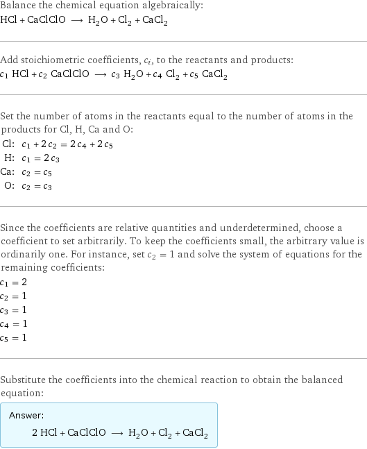 Balance the chemical equation algebraically: HCl + CaClClO ⟶ H_2O + Cl_2 + CaCl_2 Add stoichiometric coefficients, c_i, to the reactants and products: c_1 HCl + c_2 CaClClO ⟶ c_3 H_2O + c_4 Cl_2 + c_5 CaCl_2 Set the number of atoms in the reactants equal to the number of atoms in the products for Cl, H, Ca and O: Cl: | c_1 + 2 c_2 = 2 c_4 + 2 c_5 H: | c_1 = 2 c_3 Ca: | c_2 = c_5 O: | c_2 = c_3 Since the coefficients are relative quantities and underdetermined, choose a coefficient to set arbitrarily. To keep the coefficients small, the arbitrary value is ordinarily one. For instance, set c_2 = 1 and solve the system of equations for the remaining coefficients: c_1 = 2 c_2 = 1 c_3 = 1 c_4 = 1 c_5 = 1 Substitute the coefficients into the chemical reaction to obtain the balanced equation: Answer: |   | 2 HCl + CaClClO ⟶ H_2O + Cl_2 + CaCl_2