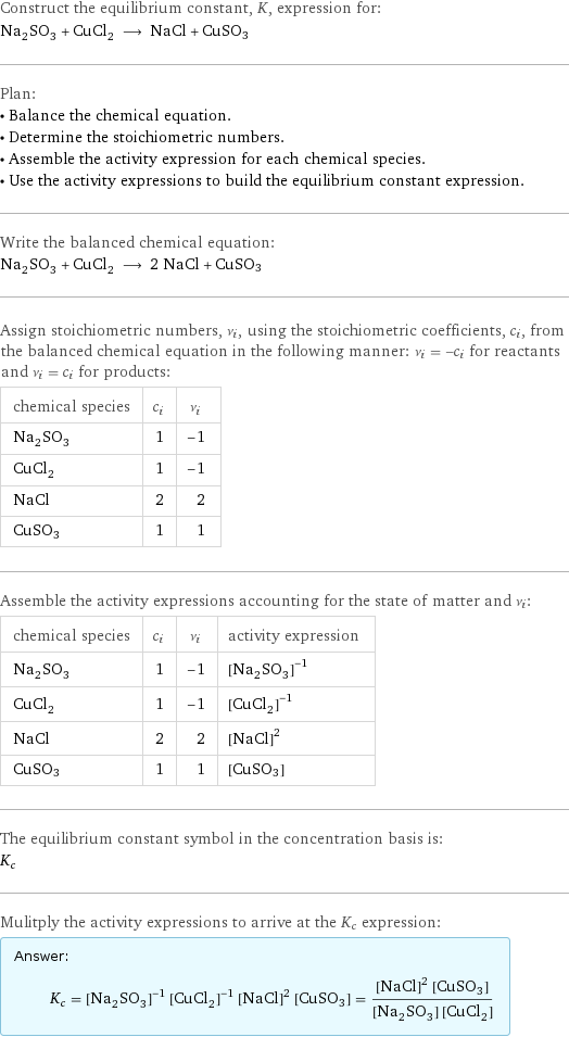 Construct the equilibrium constant, K, expression for: Na_2SO_3 + CuCl_2 ⟶ NaCl + CuSO3 Plan: • Balance the chemical equation. • Determine the stoichiometric numbers. • Assemble the activity expression for each chemical species. • Use the activity expressions to build the equilibrium constant expression. Write the balanced chemical equation: Na_2SO_3 + CuCl_2 ⟶ 2 NaCl + CuSO3 Assign stoichiometric numbers, ν_i, using the stoichiometric coefficients, c_i, from the balanced chemical equation in the following manner: ν_i = -c_i for reactants and ν_i = c_i for products: chemical species | c_i | ν_i Na_2SO_3 | 1 | -1 CuCl_2 | 1 | -1 NaCl | 2 | 2 CuSO3 | 1 | 1 Assemble the activity expressions accounting for the state of matter and ν_i: chemical species | c_i | ν_i | activity expression Na_2SO_3 | 1 | -1 | ([Na2SO3])^(-1) CuCl_2 | 1 | -1 | ([CuCl2])^(-1) NaCl | 2 | 2 | ([NaCl])^2 CuSO3 | 1 | 1 | [CuSO3] The equilibrium constant symbol in the concentration basis is: K_c Mulitply the activity expressions to arrive at the K_c expression: Answer: |   | K_c = ([Na2SO3])^(-1) ([CuCl2])^(-1) ([NaCl])^2 [CuSO3] = (([NaCl])^2 [CuSO3])/([Na2SO3] [CuCl2])