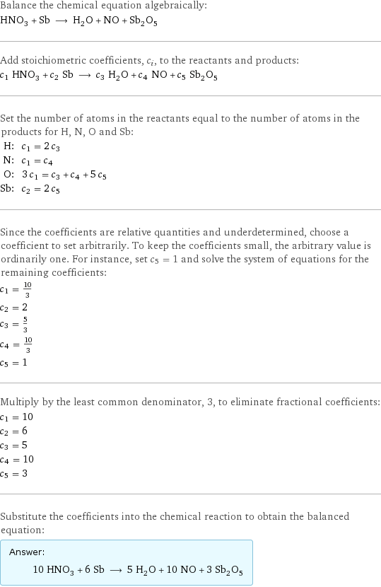 Balance the chemical equation algebraically: HNO_3 + Sb ⟶ H_2O + NO + Sb_2O_5 Add stoichiometric coefficients, c_i, to the reactants and products: c_1 HNO_3 + c_2 Sb ⟶ c_3 H_2O + c_4 NO + c_5 Sb_2O_5 Set the number of atoms in the reactants equal to the number of atoms in the products for H, N, O and Sb: H: | c_1 = 2 c_3 N: | c_1 = c_4 O: | 3 c_1 = c_3 + c_4 + 5 c_5 Sb: | c_2 = 2 c_5 Since the coefficients are relative quantities and underdetermined, choose a coefficient to set arbitrarily. To keep the coefficients small, the arbitrary value is ordinarily one. For instance, set c_5 = 1 and solve the system of equations for the remaining coefficients: c_1 = 10/3 c_2 = 2 c_3 = 5/3 c_4 = 10/3 c_5 = 1 Multiply by the least common denominator, 3, to eliminate fractional coefficients: c_1 = 10 c_2 = 6 c_3 = 5 c_4 = 10 c_5 = 3 Substitute the coefficients into the chemical reaction to obtain the balanced equation: Answer: |   | 10 HNO_3 + 6 Sb ⟶ 5 H_2O + 10 NO + 3 Sb_2O_5