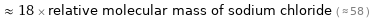  ≈ 18 × relative molecular mass of sodium chloride ( ≈ 58 )