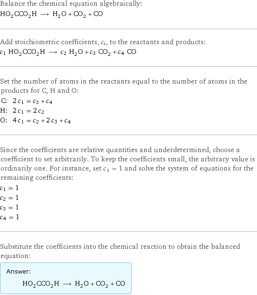 Balance the chemical equation algebraically: HO_2CCO_2H ⟶ H_2O + CO_2 + CO Add stoichiometric coefficients, c_i, to the reactants and products: c_1 HO_2CCO_2H ⟶ c_2 H_2O + c_3 CO_2 + c_4 CO Set the number of atoms in the reactants equal to the number of atoms in the products for C, H and O: C: | 2 c_1 = c_3 + c_4 H: | 2 c_1 = 2 c_2 O: | 4 c_1 = c_2 + 2 c_3 + c_4 Since the coefficients are relative quantities and underdetermined, choose a coefficient to set arbitrarily. To keep the coefficients small, the arbitrary value is ordinarily one. For instance, set c_1 = 1 and solve the system of equations for the remaining coefficients: c_1 = 1 c_2 = 1 c_3 = 1 c_4 = 1 Substitute the coefficients into the chemical reaction to obtain the balanced equation: Answer: |   | HO_2CCO_2H ⟶ H_2O + CO_2 + CO