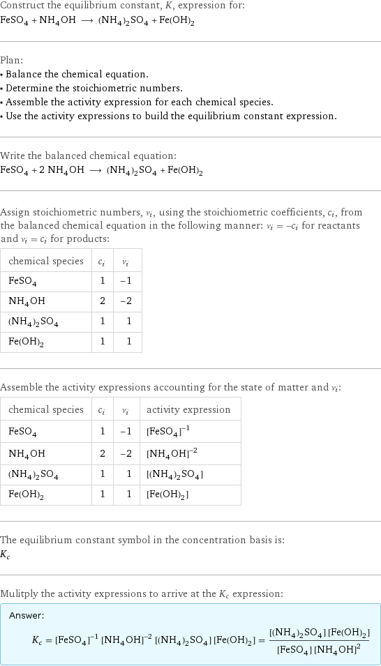 Construct the equilibrium constant, K, expression for: FeSO_4 + NH_4OH ⟶ (NH_4)_2SO_4 + Fe(OH)_2 Plan: • Balance the chemical equation. • Determine the stoichiometric numbers. • Assemble the activity expression for each chemical species. • Use the activity expressions to build the equilibrium constant expression. Write the balanced chemical equation: FeSO_4 + 2 NH_4OH ⟶ (NH_4)_2SO_4 + Fe(OH)_2 Assign stoichiometric numbers, ν_i, using the stoichiometric coefficients, c_i, from the balanced chemical equation in the following manner: ν_i = -c_i for reactants and ν_i = c_i for products: chemical species | c_i | ν_i FeSO_4 | 1 | -1 NH_4OH | 2 | -2 (NH_4)_2SO_4 | 1 | 1 Fe(OH)_2 | 1 | 1 Assemble the activity expressions accounting for the state of matter and ν_i: chemical species | c_i | ν_i | activity expression FeSO_4 | 1 | -1 | ([FeSO4])^(-1) NH_4OH | 2 | -2 | ([NH4OH])^(-2) (NH_4)_2SO_4 | 1 | 1 | [(NH4)2SO4] Fe(OH)_2 | 1 | 1 | [Fe(OH)2] The equilibrium constant symbol in the concentration basis is: K_c Mulitply the activity expressions to arrive at the K_c expression: Answer: |   | K_c = ([FeSO4])^(-1) ([NH4OH])^(-2) [(NH4)2SO4] [Fe(OH)2] = ([(NH4)2SO4] [Fe(OH)2])/([FeSO4] ([NH4OH])^2)