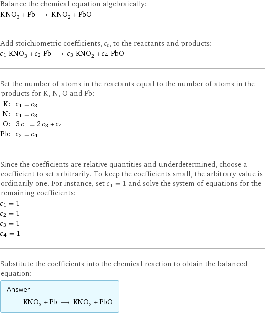 Balance the chemical equation algebraically: KNO_3 + Pb ⟶ KNO_2 + PbO Add stoichiometric coefficients, c_i, to the reactants and products: c_1 KNO_3 + c_2 Pb ⟶ c_3 KNO_2 + c_4 PbO Set the number of atoms in the reactants equal to the number of atoms in the products for K, N, O and Pb: K: | c_1 = c_3 N: | c_1 = c_3 O: | 3 c_1 = 2 c_3 + c_4 Pb: | c_2 = c_4 Since the coefficients are relative quantities and underdetermined, choose a coefficient to set arbitrarily. To keep the coefficients small, the arbitrary value is ordinarily one. For instance, set c_1 = 1 and solve the system of equations for the remaining coefficients: c_1 = 1 c_2 = 1 c_3 = 1 c_4 = 1 Substitute the coefficients into the chemical reaction to obtain the balanced equation: Answer: |   | KNO_3 + Pb ⟶ KNO_2 + PbO