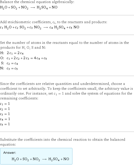 Balance the chemical equation algebraically: H_2O + SO_2 + NO_2 ⟶ H_2SO_4 + NO Add stoichiometric coefficients, c_i, to the reactants and products: c_1 H_2O + c_2 SO_2 + c_3 NO_2 ⟶ c_4 H_2SO_4 + c_5 NO Set the number of atoms in the reactants equal to the number of atoms in the products for H, O, S and N: H: | 2 c_1 = 2 c_4 O: | c_1 + 2 c_2 + 2 c_3 = 4 c_4 + c_5 S: | c_2 = c_4 N: | c_3 = c_5 Since the coefficients are relative quantities and underdetermined, choose a coefficient to set arbitrarily. To keep the coefficients small, the arbitrary value is ordinarily one. For instance, set c_1 = 1 and solve the system of equations for the remaining coefficients: c_1 = 1 c_2 = 1 c_3 = 1 c_4 = 1 c_5 = 1 Substitute the coefficients into the chemical reaction to obtain the balanced equation: Answer: |   | H_2O + SO_2 + NO_2 ⟶ H_2SO_4 + NO