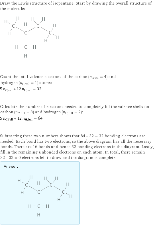 Draw the Lewis structure of isopentane. Start by drawing the overall structure of the molecule:  Count the total valence electrons of the carbon (n_C, val = 4) and hydrogen (n_H, val = 1) atoms: 5 n_C, val + 12 n_H, val = 32 Calculate the number of electrons needed to completely fill the valence shells for carbon (n_C, full = 8) and hydrogen (n_H, full = 2): 5 n_C, full + 12 n_H, full = 64 Subtracting these two numbers shows that 64 - 32 = 32 bonding electrons are needed. Each bond has two electrons, so the above diagram has all the necessary bonds. There are 16 bonds and hence 32 bonding electrons in the diagram. Lastly, fill in the remaining unbonded electrons on each atom. In total, there remain 32 - 32 = 0 electrons left to draw and the diagram is complete: Answer: |   | 