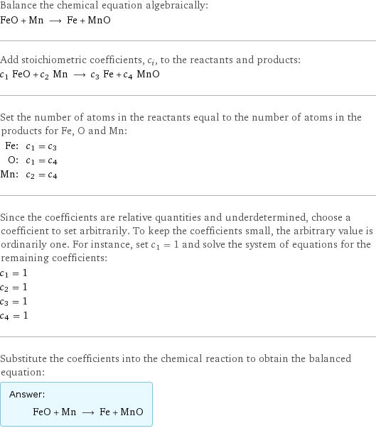 Balance the chemical equation algebraically: FeO + Mn ⟶ Fe + MnO Add stoichiometric coefficients, c_i, to the reactants and products: c_1 FeO + c_2 Mn ⟶ c_3 Fe + c_4 MnO Set the number of atoms in the reactants equal to the number of atoms in the products for Fe, O and Mn: Fe: | c_1 = c_3 O: | c_1 = c_4 Mn: | c_2 = c_4 Since the coefficients are relative quantities and underdetermined, choose a coefficient to set arbitrarily. To keep the coefficients small, the arbitrary value is ordinarily one. For instance, set c_1 = 1 and solve the system of equations for the remaining coefficients: c_1 = 1 c_2 = 1 c_3 = 1 c_4 = 1 Substitute the coefficients into the chemical reaction to obtain the balanced equation: Answer: |   | FeO + Mn ⟶ Fe + MnO