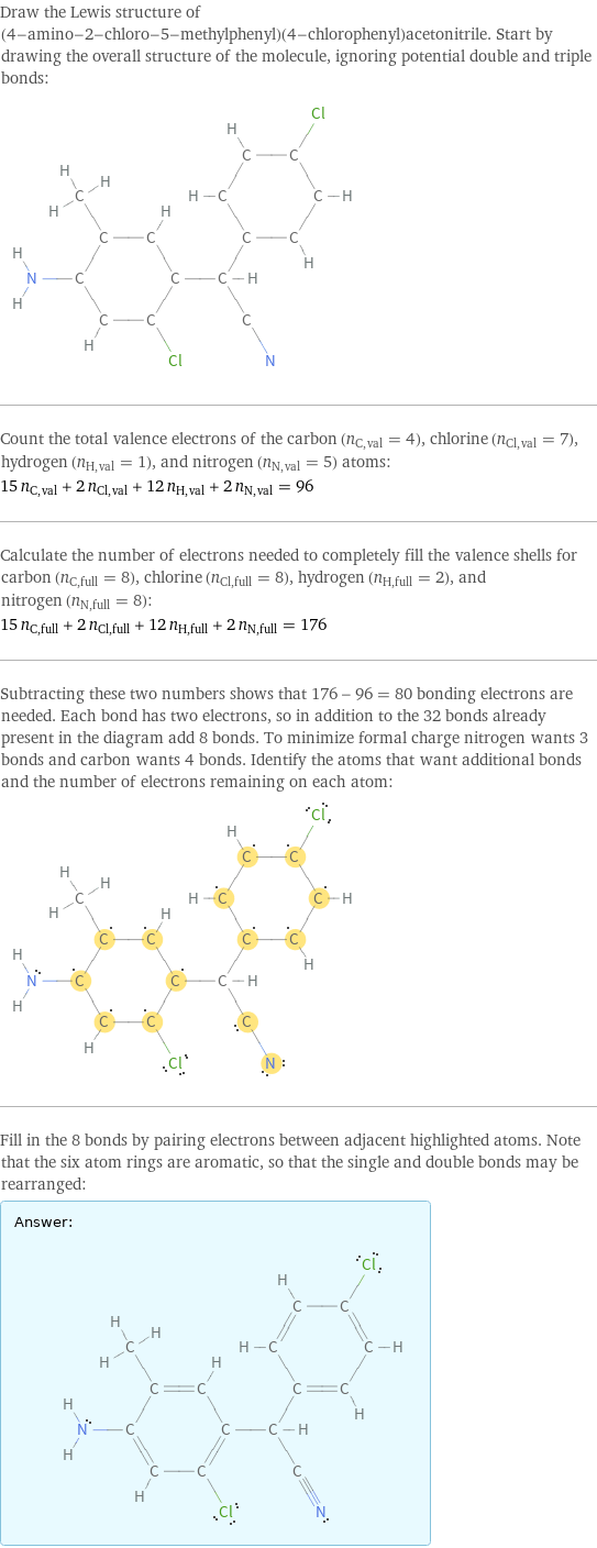 Draw the Lewis structure of (4-amino-2-chloro-5-methylphenyl)(4-chlorophenyl)acetonitrile. Start by drawing the overall structure of the molecule, ignoring potential double and triple bonds:  Count the total valence electrons of the carbon (n_C, val = 4), chlorine (n_Cl, val = 7), hydrogen (n_H, val = 1), and nitrogen (n_N, val = 5) atoms: 15 n_C, val + 2 n_Cl, val + 12 n_H, val + 2 n_N, val = 96 Calculate the number of electrons needed to completely fill the valence shells for carbon (n_C, full = 8), chlorine (n_Cl, full = 8), hydrogen (n_H, full = 2), and nitrogen (n_N, full = 8): 15 n_C, full + 2 n_Cl, full + 12 n_H, full + 2 n_N, full = 176 Subtracting these two numbers shows that 176 - 96 = 80 bonding electrons are needed. Each bond has two electrons, so in addition to the 32 bonds already present in the diagram add 8 bonds. To minimize formal charge nitrogen wants 3 bonds and carbon wants 4 bonds. Identify the atoms that want additional bonds and the number of electrons remaining on each atom:  Fill in the 8 bonds by pairing electrons between adjacent highlighted atoms. Note that the six atom rings are aromatic, so that the single and double bonds may be rearranged: Answer: |   | 