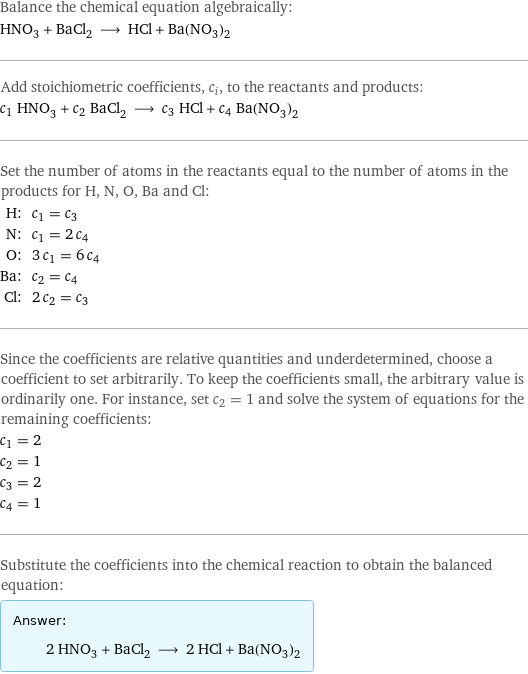 Balance the chemical equation algebraically: HNO_3 + BaCl_2 ⟶ HCl + Ba(NO_3)_2 Add stoichiometric coefficients, c_i, to the reactants and products: c_1 HNO_3 + c_2 BaCl_2 ⟶ c_3 HCl + c_4 Ba(NO_3)_2 Set the number of atoms in the reactants equal to the number of atoms in the products for H, N, O, Ba and Cl: H: | c_1 = c_3 N: | c_1 = 2 c_4 O: | 3 c_1 = 6 c_4 Ba: | c_2 = c_4 Cl: | 2 c_2 = c_3 Since the coefficients are relative quantities and underdetermined, choose a coefficient to set arbitrarily. To keep the coefficients small, the arbitrary value is ordinarily one. For instance, set c_2 = 1 and solve the system of equations for the remaining coefficients: c_1 = 2 c_2 = 1 c_3 = 2 c_4 = 1 Substitute the coefficients into the chemical reaction to obtain the balanced equation: Answer: |   | 2 HNO_3 + BaCl_2 ⟶ 2 HCl + Ba(NO_3)_2