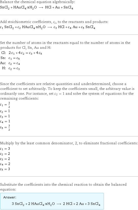 Balance the chemical equation algebraically: SnCl_2 + HAuCl_4·xH_2O ⟶ HCl + Au + SnCl_4 Add stoichiometric coefficients, c_i, to the reactants and products: c_1 SnCl_2 + c_2 HAuCl_4·xH_2O ⟶ c_3 HCl + c_4 Au + c_5 SnCl_4 Set the number of atoms in the reactants equal to the number of atoms in the products for Cl, Sn, Au and H: Cl: | 2 c_1 + 4 c_2 = c_3 + 4 c_5 Sn: | c_1 = c_5 Au: | c_2 = c_4 H: | c_2 = c_3 Since the coefficients are relative quantities and underdetermined, choose a coefficient to set arbitrarily. To keep the coefficients small, the arbitrary value is ordinarily one. For instance, set c_2 = 1 and solve the system of equations for the remaining coefficients: c_1 = 3/2 c_2 = 1 c_3 = 1 c_4 = 1 c_5 = 3/2 Multiply by the least common denominator, 2, to eliminate fractional coefficients: c_1 = 3 c_2 = 2 c_3 = 2 c_4 = 2 c_5 = 3 Substitute the coefficients into the chemical reaction to obtain the balanced equation: Answer: |   | 3 SnCl_2 + 2 HAuCl_4·xH_2O ⟶ 2 HCl + 2 Au + 3 SnCl_4