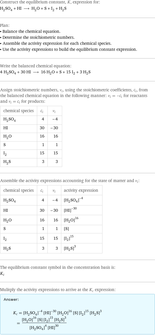 Construct the equilibrium constant, K, expression for: H_2SO_4 + HI ⟶ H_2O + S + I_2 + H_2S Plan: • Balance the chemical equation. • Determine the stoichiometric numbers. • Assemble the activity expression for each chemical species. • Use the activity expressions to build the equilibrium constant expression. Write the balanced chemical equation: 4 H_2SO_4 + 30 HI ⟶ 16 H_2O + S + 15 I_2 + 3 H_2S Assign stoichiometric numbers, ν_i, using the stoichiometric coefficients, c_i, from the balanced chemical equation in the following manner: ν_i = -c_i for reactants and ν_i = c_i for products: chemical species | c_i | ν_i H_2SO_4 | 4 | -4 HI | 30 | -30 H_2O | 16 | 16 S | 1 | 1 I_2 | 15 | 15 H_2S | 3 | 3 Assemble the activity expressions accounting for the state of matter and ν_i: chemical species | c_i | ν_i | activity expression H_2SO_4 | 4 | -4 | ([H2SO4])^(-4) HI | 30 | -30 | ([HI])^(-30) H_2O | 16 | 16 | ([H2O])^16 S | 1 | 1 | [S] I_2 | 15 | 15 | ([I2])^15 H_2S | 3 | 3 | ([H2S])^3 The equilibrium constant symbol in the concentration basis is: K_c Mulitply the activity expressions to arrive at the K_c expression: Answer: |   | K_c = ([H2SO4])^(-4) ([HI])^(-30) ([H2O])^16 [S] ([I2])^15 ([H2S])^3 = (([H2O])^16 [S] ([I2])^15 ([H2S])^3)/(([H2SO4])^4 ([HI])^30)