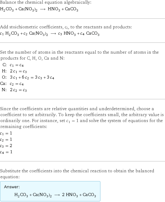 Balance the chemical equation algebraically: H_2CO_3 + Ca(NO_3)_2 ⟶ HNO_3 + CaCO_3 Add stoichiometric coefficients, c_i, to the reactants and products: c_1 H_2CO_3 + c_2 Ca(NO_3)_2 ⟶ c_3 HNO_3 + c_4 CaCO_3 Set the number of atoms in the reactants equal to the number of atoms in the products for C, H, O, Ca and N: C: | c_1 = c_4 H: | 2 c_1 = c_3 O: | 3 c_1 + 6 c_2 = 3 c_3 + 3 c_4 Ca: | c_2 = c_4 N: | 2 c_2 = c_3 Since the coefficients are relative quantities and underdetermined, choose a coefficient to set arbitrarily. To keep the coefficients small, the arbitrary value is ordinarily one. For instance, set c_1 = 1 and solve the system of equations for the remaining coefficients: c_1 = 1 c_2 = 1 c_3 = 2 c_4 = 1 Substitute the coefficients into the chemical reaction to obtain the balanced equation: Answer: |   | H_2CO_3 + Ca(NO_3)_2 ⟶ 2 HNO_3 + CaCO_3